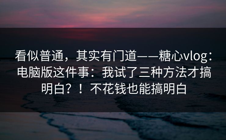 看似普通，其实有门道——糖心vlog：电脑版这件事：我试了三种方法才搞明白？！不花钱也能搞明白