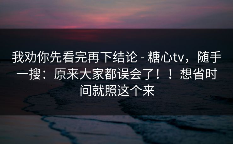 我劝你先看完再下结论 - 糖心tv,随手一搜:原来大家都误会了!!想省时间就照这个来 我劝你先看完再下结论 - 糖心tv,随手一搜:原来大家都误会了!!想省时间就照这个来