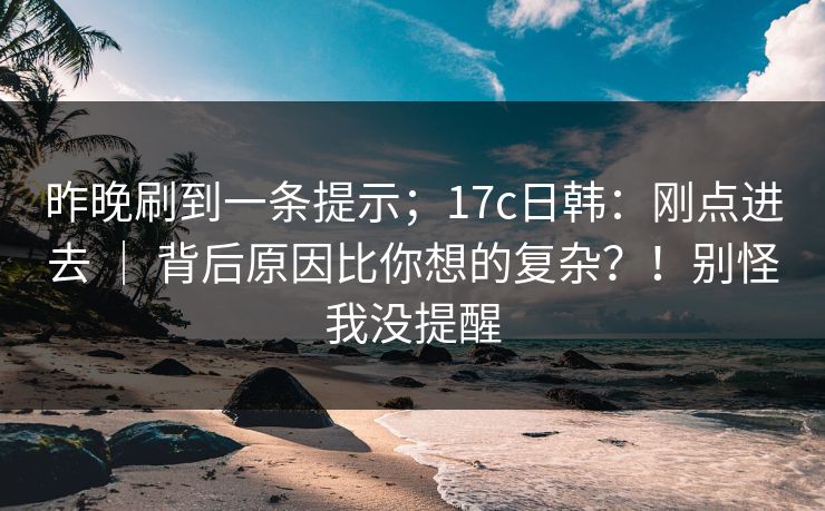 昨晚刷到一条提示；17c日韩：刚点进去 ｜ 背后原因比你想的复杂？！别怪我没提醒