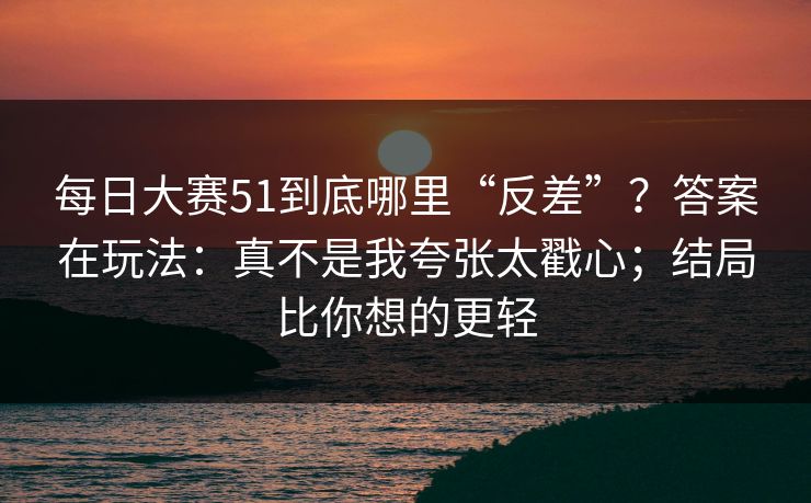 每日大赛51到底哪里“反差”？答案在玩法：真不是我夸张太戳心；结局比你想的更轻  第1张