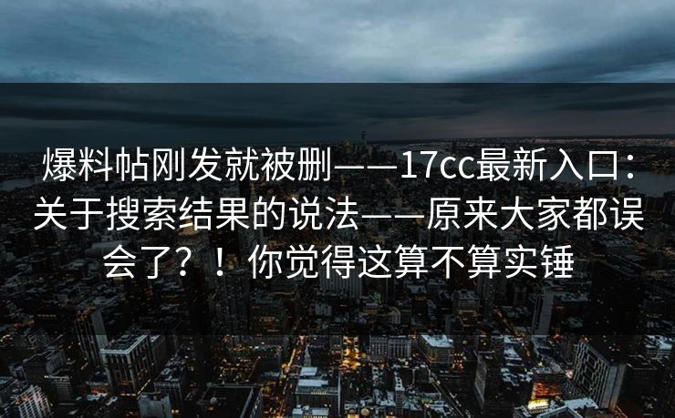 爆料帖刚发就被删——17cc最新入口：关于搜索结果的说法——原来大家都误会了？！你觉得这算不算实锤  第1张