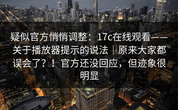 疑似官方悄悄调整：17c在线观看——关于播放器提示的说法｜原来大家都误会了？！官方还没回应，但迹象很明显