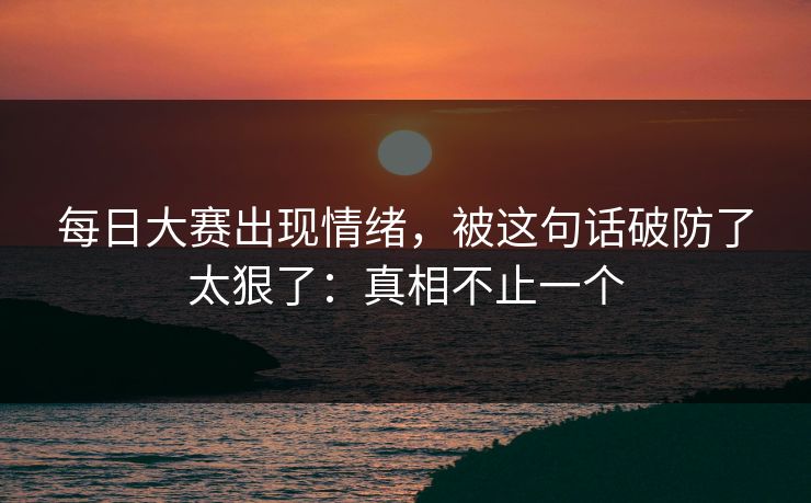 每日大赛出现情绪，被这句话破防了太狠了：真相不止一个