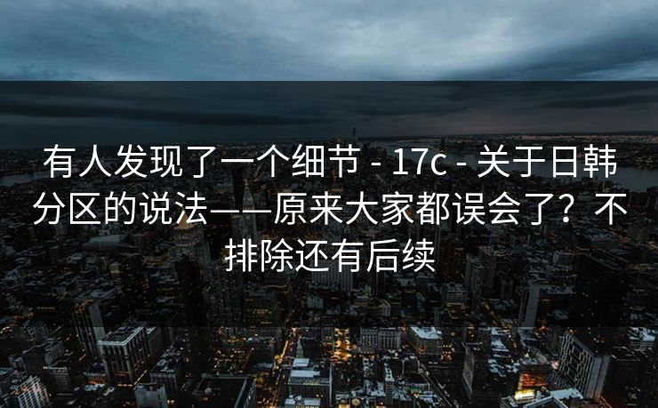 有人发现了一个细节 - 17c - 关于日韩分区的说法——原来大家都误会了？不排除还有后续