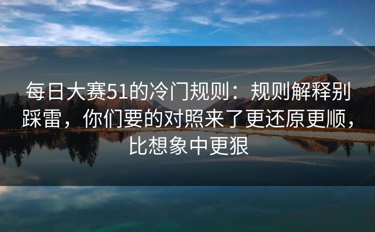 每日大赛51的冷门规则：规则解释别踩雷，你们要的对照来了更还原更顺，比想象中更狠