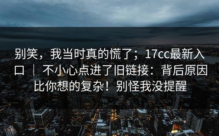 别笑，我当时真的慌了；17cc最新入口 ｜ 不小心点进了旧链接：背后原因比你想的复杂！别怪我没提醒