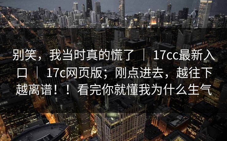 别笑，我当时真的慌了 ｜ 17cc最新入口 ｜ 17c网页版；刚点进去，越往下越离谱！！看完你就懂我为什么生气