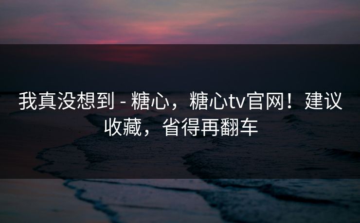 我真没想到 - 糖心，糖心tv官网！建议收藏，省得再翻车