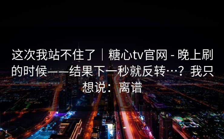 这次我站不住了｜糖心tv官网 - 晚上刷的时候——结果下一秒就反转…？我只想说：离谱