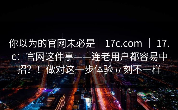 你以为的官网未必是|17c.com | 17.c:官网这件事——连老用户都容易中招?!做对这一步体验立刻不一样 你以为的官网未必是|17c.com | 17.c:官网这件事——连老用户都容易中招?!做对这一步体验立刻不一样