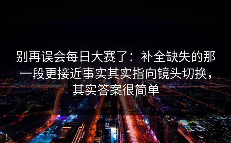 别再误会每日大赛了：补全缺失的那一段更接近事实其实指向镜头切换，其实答案很简单  第1张