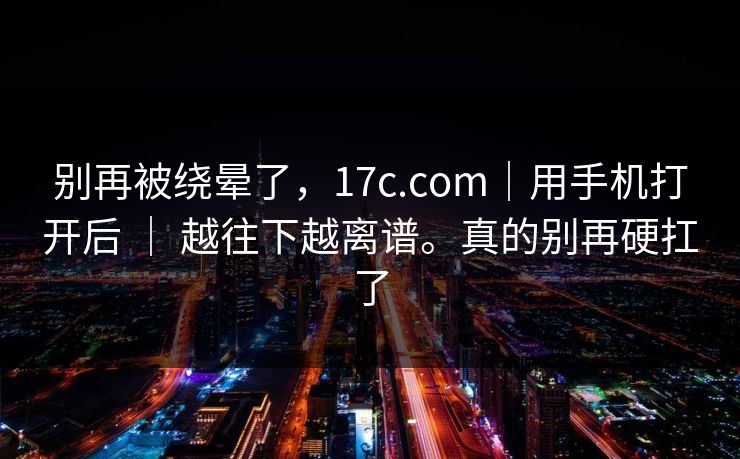 别再被绕晕了，17c.com｜用手机打开后 ｜ 越往下越离谱。真的别再硬扛了  第1张