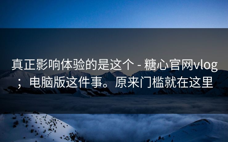 真正影响体验的是这个 - 糖心官网vlog；电脑版这件事。原来门槛就在这里  第1张