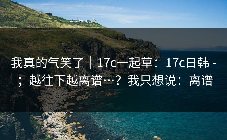 我真的气笑了｜17c一起草：17c日韩 - ；越往下越离谱…？我只想说：离谱  第1张