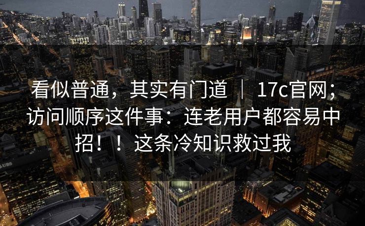 看似普通，其实有门道 ｜ 17c官网；访问顺序这件事：连老用户都容易中招！！这条冷知识救过我