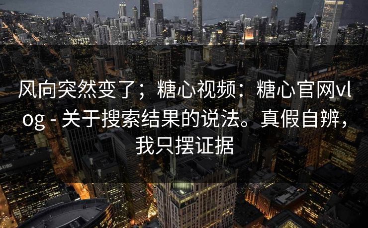 风向突然变了；糖心视频：糖心官网vlog - 关于搜索结果的说法。真假自辨，我只摆证据