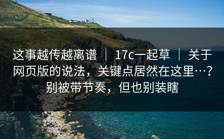 这事越传越离谱 ｜ 17c一起草 ｜ 关于网页版的说法，关键点居然在这里…？别被带节奏，但也别装瞎