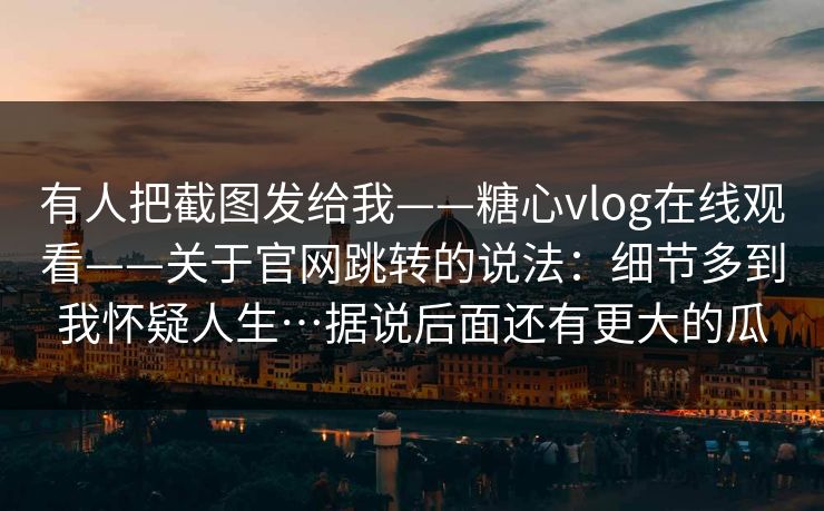 有人把截图发给我——糖心vlog在线观看——关于官网跳转的说法：细节多到我怀疑人生…据说后面还有更大的瓜