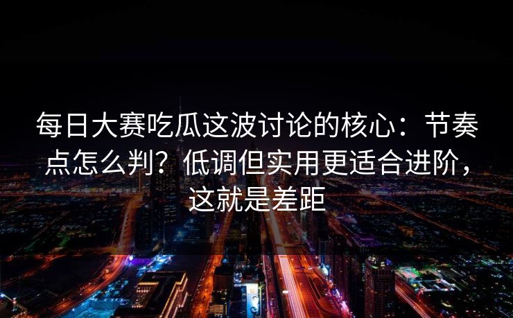 每日大赛吃瓜这波讨论的核心：节奏点怎么判？低调但实用更适合进阶，这就是差距  第1张