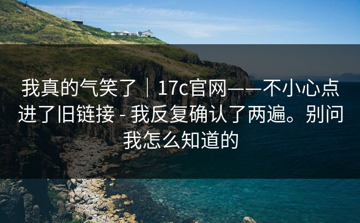 我真的气笑了｜17c官网——不小心点进了旧链接 - 我反复确认了两遍。别问我怎么知道的