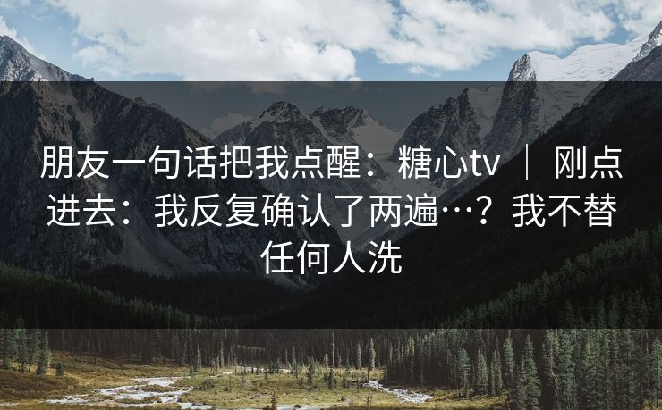 朋友一句话把我点醒：糖心tv ｜ 刚点进去：我反复确认了两遍…？我不替任何人洗