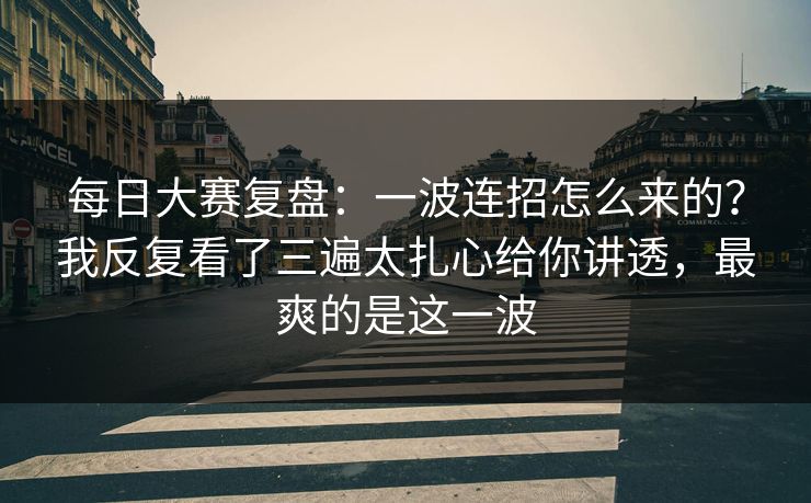 每日大赛复盘：一波连招怎么来的？我反复看了三遍太扎心给你讲透，最爽的是这一波